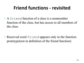 Friend functions - revisited
141
• A friend function of a class is a nonmember
function of the class, but has access to all members of
the class.
• Reserved word friend appears only in the function
prototype(not in definition of the friend function)
 
