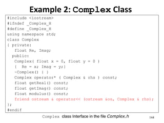 144
Example 2: Complex Class
#include <iostream>
#ifndef _Complex_H
#define _Complex_H
using namespace std;
class Complex
{ private:
float Re, Imag;
public:
Complex( float x = 0, float y = 0 )
{ Re = x; Imag = y;}
~Complex() { }
Complex operator* ( Complex & rhs ) const;
float getReal() const;
float getImag() const;
float modulus() const;
friend ostream & operator<< (ostream &os, Complex & rhs);
};
#endif
Complex class Interface in the file Complex.h
 