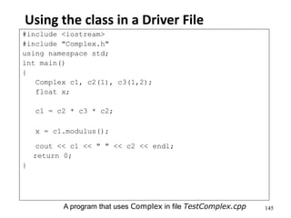 145
Using the class in a Driver File
#include <iostream>
#include "Complex.h"
using namespace std;
int main()
{
Complex c1, c2(1), c3(1,2);
float x;
c1 = c2 * c3 * c2;
x = c1.modulus();
cout << c1 << " " << c2 << endl;
return 0;
}
A program that uses Complex in file TestComplex.cpp
 