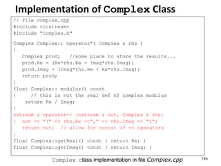 146
Implementation of Complex Class
// File complex.cpp
#include <iostream>
#include “Complex.h"
Complex Complex:: operator*( Complex & rhs )
{
Complex prod; //some place to store the results...
prod.Re = (Re*rhs.Re - Imag*rhs.Imag);
prod.Imag = (Imag*rhs.Re + Re*rhs.Imag);
return prod;
}
float Complex:: modulus() const
{ // this is not the real def of complex modulus
return Re / Imag;
}
ostream & operator<< (ostream & out, Complex & rhs)
{ out << "(" << rhs.Re <<"," << rhs.Imag << ")";
return out; // allow for concat of << operators
}
float Complex::getReal() const { return Re; }
float Complex::getImag() const { return Imag; }
Complex class implementation in file Complex.cpp
 