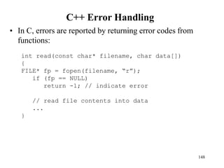 C++ Error Handling
• In C, errors are reported by returning error codes from
functions:
148
int read(const char* filename, char data[])
{
FILE* fp = fopen(filename, “r”);
if (fp == NULL)
return -1; // indicate error
// read file contents into data
...
}
 