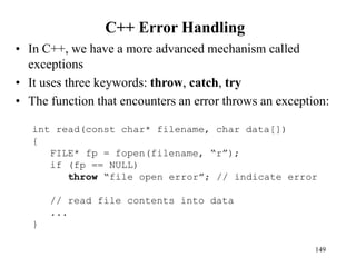 C++ Error Handling
• In C++, we have a more advanced mechanism called
exceptions
• It uses three keywords: throw, catch, try
• The function that encounters an error throws an exception:
149
int read(const char* filename, char data[])
{
FILE* fp = fopen(filename, “r”);
if (fp == NULL)
throw “file open error”; // indicate error
// read file contents into data
...
}
 