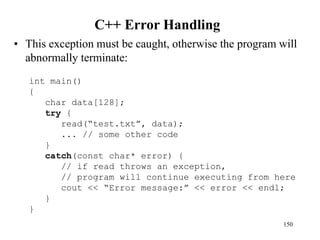 C++ Error Handling
• This exception must be caught, otherwise the program will
abnormally terminate:
150
int main()
{
char data[128];
try {
read(“test.txt”, data);
... // some other code
}
catch(const char* error) {
// if read throws an exception,
// program will continue executing from here
cout << “Error message:” << error << endl;
}
}
 