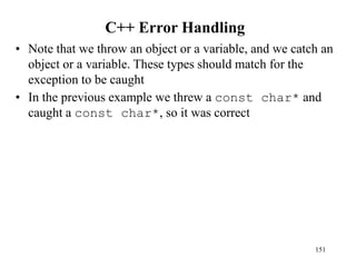 C++ Error Handling
• Note that we throw an object or a variable, and we catch an
object or a variable. These types should match for the
exception to be caught
• In the previous example we threw a const char* and
caught a const char*, so it was correct
151
 