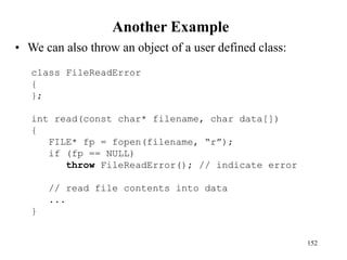 Another Example
• We can also throw an object of a user defined class:
152
class FileReadError
{
};
int read(const char* filename, char data[])
{
FILE* fp = fopen(filename, “r”);
if (fp == NULL)
throw FileReadError(); // indicate error
// read file contents into data
...
}
 