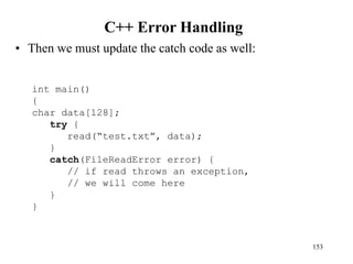 C++ Error Handling
• Then we must update the catch code as well:
153
int main()
{
char data[128];
try {
read(“test.txt”, data);
}
catch(FileReadError error) {
// if read throws an exception,
// we will come here
}
}
 