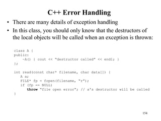 C++ Error Handling
• There are many details of exception handling
• In this class, you should only know that the destructors of
the local objects will be called when an exception is thrown:
154
class A {
public:
~A() { cout << “destructor called” << endl; }
};
int read(const char* filename, char data[]) {
A a;
FILE* fp = fopen(filename, “r”);
if (fp == NULL)
throw “file open error”; // a's destructor will be called
}
 