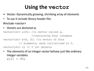 Using the vector
• Vector: Dynamically growing, shrinking array of elements
• To use it include library header file:
#include <vector>
• Vectors are declared as
vector<int> a(4); //a vector called a,
//containing four integers
vector<int> b(4, 3); //a vector of four
// elements, each initialized to 3.
vector<int> c; // 0 int objects
• The elements of an integer vector behave just like ordinary
integer variables
a[2] = 45;
157
 