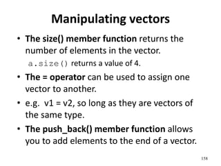 Manipulating vectors
• The size() member function returns the
number of elements in the vector.
a.size() returns a value of 4.
• The = operator can be used to assign one
vector to another.
• e.g. v1 = v2, so long as they are vectors of
the same type.
• The push_back() member function allows
you to add elements to the end of a vector.
158
 
