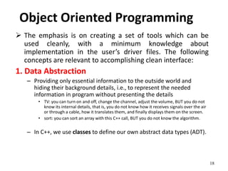 18
Object Oriented Programming
 The emphasis is on creating a set of tools which can be
used cleanly, with a minimum knowledge about
implementation in the user’s driver files. The following
concepts are relevant to accomplishing clean interface:
1. Data Abstraction
– Providing only essential information to the outside world and
hiding their background details, i.e., to represent the needed
information in program without presenting the details
• TV: you can turn on and off, change the channel, adjust the volume, BUT you do not
know its internal details, that is, you do not know how it receives signals over the air
or through a cable, how it translates them, and finally displays them on the screen.
• sort: you can sort an array with this C++ call, BUT you do not know the algorithm.
– In C++, we use classes to define our own abstract data types (ADT).
 