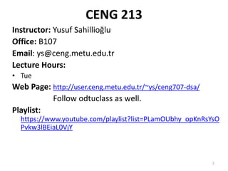 2
CENG 213
Instructor: Yusuf Sahillioğlu
Office: B107
Email: ys@ceng.metu.edu.tr
Lecture Hours:
• Tue
Web Page: http://user.ceng.metu.edu.tr/~ys/ceng707-dsa/
Follow odtuclass as well.
Playlist:
https://www.youtube.com/playlist?list=PLamOUbhy_opKnRsYsO
Pvkw3lBEiaL0VjY
 