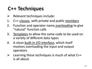22
C++ Techniques
 Relevant techniques include:
1. C++ classes, with private and public members
2. Function and operator name overloading to give
"natural" function calls
3. Templates to allow the same code to be used on
a variety of different data types
4. A clean built-in I/O interface, which itself
involves overloading the input and output
operators
 Learning these techniques is much of what C++
is all about.
 