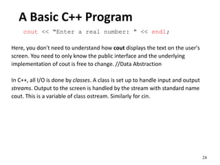 24
A Basic C++ Program
cout << "Enter a real number: " << endl;
Here, you don't need to understand how cout displays the text on the user's
screen. You need to only know the public interface and the underlying
implementation of cout is free to change. //Data Abstraction
In C++, all I/O is done by classes. A class is set up to handle input and output
streams. Output to the screen is handled by the stream with standard name
cout. This is a variable of class ostream. Similarly for cin.
 