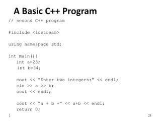 25
A Basic C++ Program
// second C++ program
#include <iostream>
using namespace std;
int main(){
int a=23;
int b=34;
cout << "Enter two integers:" << endl;
cin >> a >> b;
cout << endl;
cout << “a + b =“ << a+b << endl;
return 0;
}
 