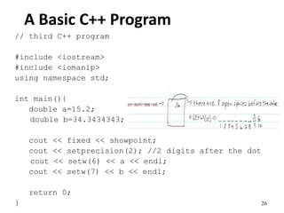 26
A Basic C++ Program
// third C++ program
#include <iostream>
#include <iomanip>
using namespace std;
int main(){
double a=15.2;
double b=34.3434343;
cout << fixed << showpoint;
cout << setprecision(2); //2 digits after the dot
cout << setw(6) << a << endl;
cout << setw(7) << b << endl;
return 0;
}
 