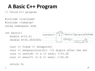 27
A Basic C++ Program
// third C++ program
#include <iostream>
#include <iomanip>
using namespace std;
int main(){
double a=15.2;
double b=34.3434343;
cout << fixed << showpoint;
cout << setprecision(2); //2 digits after the dot
cout << setw(6) << a << endl; //15.20
cout << setw(7) << b << endl; //34.34
return 0;
}
 
