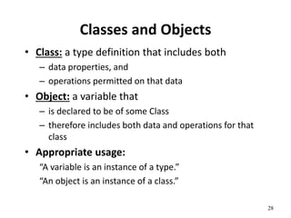 28
Classes and Objects
• Class: a type definition that includes both
– data properties, and
– operations permitted on that data
• Object: a variable that
– is declared to be of some Class
– therefore includes both data and operations for that
class
• Appropriate usage:
“A variable is an instance of a type.”
“An object is an instance of a class.”
 