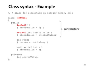 30
Class syntax - Example
// A class for simulating an integer memory cell
class IntCell
{
public:
IntCell( )
{ storedValue = 0; }
IntCell(int initialValue )
{ storedValue = initialValue;}
int read( )
{ return storedValue; }
void write( int x )
{ storedValue = x;}
private:
int storedValue;
};
constructors
 