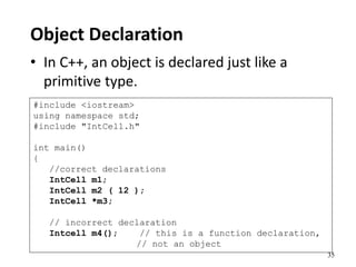 35
Object Declaration
• In C++, an object is declared just like a
primitive type.
#include <iostream>
using namespace std;
#include "IntCell.h"
int main()
{
//correct declarations
IntCell m1;
IntCell m2 ( 12 );
IntCell *m3;
// incorrect declaration
Intcell m4(); // this is a function declaration,
// not an object
 