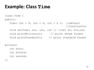 37
Example: Class Time
class Time {
public:
Time( int = 0, int = 0, int = 0 ); //default
//constructor
void setTime( int, int, int ); //set hr, min,sec
void printMilitary(); // print am/pm format
void printStandard(); // print standard format
private:
int hour;
int minute;
int second;
};
 