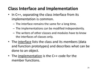 39
Class Interface and Implementation
• In C++, separating the class interface from its
implementation is common.
– The interface remains the same for a long time.
– The implementations can be modified independently.
– The writers of other classes and modules have to know
the interfaces of classes only.
• The interface lists the class and its members (data
and function prototypes) and describes what can be
done to an object.
• The implementation is the C++ code for the
member functions.
 
