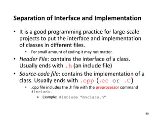 40
Separation of Interface and Implementation
• It is a good programming practice for large-scale
projects to put the interface and implementation
of classes in different files.
• For small amount of coding it may not matter.
• Header File: contains the interface of a class.
Usually ends with .h (an include file)
• Source-code file: contains the implementation of a
class. Usually ends with .cpp (.cc or .C)
• .cpp file includes the .h file with the preprocessor command
#include.
» Example: #include ”myclass.h”
 
