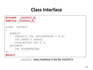 42
Class Interface
#ifndef _IntCell_H_
#define _IntCell_H_
class IntCell
{
public:
IntCell( int initialValue = 0 );
int read( ) const;
void write( int x );
private:
int storedValue;
};
#endif
IntCell class Interface in the file IntCell.h
 
