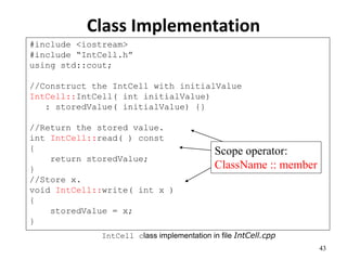 43
Class Implementation
#include <iostream>
#include “IntCell.h”
using std::cout;
//Construct the IntCell with initialValue
IntCell::IntCell( int initialValue)
: storedValue( initialValue) {}
//Return the stored value.
int IntCell::read( ) const
{
return storedValue;
}
//Store x.
void IntCell::write( int x )
{
storedValue = x;
}
IntCell class implementation in file IntCell.cpp
Scope operator:
ClassName :: member
 