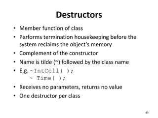 45
Destructors
• Member function of class
• Performs termination housekeeping before the
system reclaims the object’s memory
• Complement of the constructor
• Name is tilde (~) followed by the class name
• E.g. ~IntCell( );
~ Time( );
• Receives no parameters, returns no value
• One destructor per class
 