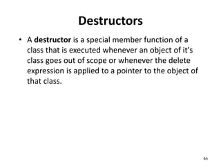 46
Destructors
• A destructor is a special member function of a
class that is executed whenever an object of it's
class goes out of scope or whenever the delete
expression is applied to a pointer to the object of
that class.
 