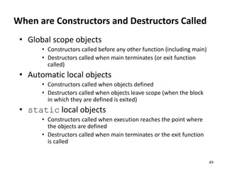 49
When are Constructors and Destructors Called
• Global scope objects
• Constructors called before any other function (including main)
• Destructors called when main terminates (or exit function
called)
• Automatic local objects
• Constructors called when objects defined
• Destructors called when objects leave scope (when the block
in which they are defined is exited)
• static local objects
• Constructors called when execution reaches the point where
the objects are defined
• Destructors called when main terminates or the exit function
is called
 