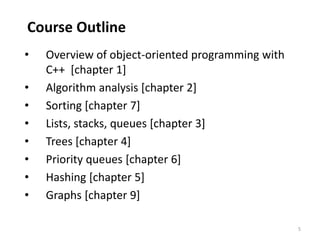 5
Course Outline
• Overview of object-oriented programming with
C++ [chapter 1]
• Algorithm analysis [chapter 2]
• Sorting [chapter 7]
• Lists, stacks, queues [chapter 3]
• Trees [chapter 4]
• Priority queues [chapter 6]
• Hashing [chapter 5]
• Graphs [chapter 9]
 