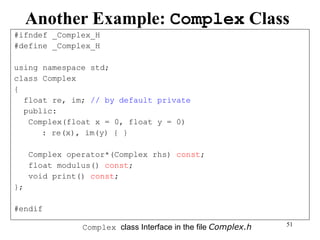 51
Another Example: Complex Class
#ifndef _Complex_H
#define _Complex_H
using namespace std;
class Complex
{
float re, im; // by default private
public:
Complex(float x = 0, float y = 0)
: re(x), im(y) { }
Complex operator*(Complex rhs) const;
float modulus() const;
void print() const;
};
#endif
Complex class Interface in the file Complex.h
 