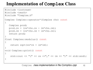 52
Implementation of Complex Class
#include <iostream>
#include <cmath>
#include "Complex.h"
Complex Complex::operator*(Complex rhs) const
{
Complex prod;
prod.re = (re*rhs.re - im*rhs.im);
prod.im = (re*rhs.im + im*rhs.re);
return prod;
}
float Complex::modulus() const
{
return sqrt(re*re + im*im);
}
void Complex::print() const
{
std::cout << "(" << re <<"," << im << ")" << std::endl;
}
Complex class implementation in file Complex.cpp
 