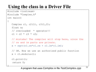53
Using the class in a Driver File
#include <iostream>
#include "Complex.h"
int main()
{
Complex c1, c2(1), c3(1,2);
float x;
// overloaded * operator!!
c1 = c2 * c3 * c2;
// mistake! The compiler will stop here, since the
// re and im parts are private.
x = sqrt(c1.re*c1.re + c1.im*c1.im);
// OK. Now we use an authorized public function
x = c1.modulus();
c1.print();
return 0;
}
A program that uses Complex in file TestComplex.cpp
 