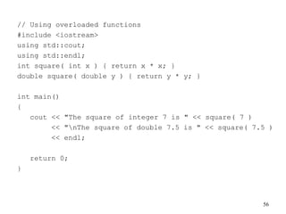 56
// Using overloaded functions
#include <iostream>
using std::cout;
using std::endl;
int square( int x ) { return x * x; }
double square( double y ) { return y * y; }
int main()
{
cout << "The square of integer 7 is " << square( 7 )
<< "nThe square of double 7.5 is " << square( 7.5 )
<< endl;
return 0;
}
 