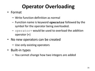 58
Operator Overloading
• Format
– Write function definition as normal
– Function name is keyword operator followed by the
symbol for the operator being overloaded.
– operator+ would be used to overload the addition
operator (+)
• No new operators can be created
– Use only existing operators
• Built-in types
– You cannot change how two integers are added
 
