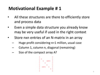 6
Motivational Example # 1
• All these structures are there to efficiently store
and process data
• Even a simple data structure you already know
may be very useful if used in the right context
• Store nxn entries of an N-matrix in an array
– Huge profit considering n=1 million, usual case
– Column 1, column n, diagonal (remaining)
– Size of the compact array A?
 