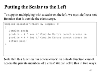 63
Putting the Scalar to the Left
To support multiplying with a scalar on the left, we must define a new
function that is outside the class scope.
Complex operator*(float k, Complex c)
{
Complex prod;
prod.re = k * re; // Compile Error: cannot access re
prod.im = k * im; // Compile Error: cannot access im
return prod;
}
Note that this function has access errors: an outside function cannot
access the private members of a class! We can solve this in two ways.
 