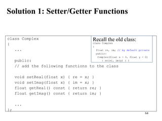 64
Solution 1: Setter/Getter Functions
class Complex
{
...
public:
// add the following functions to the class
void setReal(float x) { re = x; }
void setImag(float x) { im = x; }
float getReal() const { return re; }
float getImag() const { return im; }
...
};
Recall the old class:
 