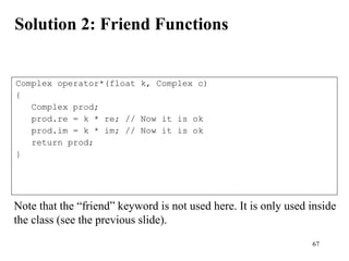 67
Solution 2: Friend Functions
Complex operator*(float k, Complex c)
{
Complex prod;
prod.re = k * re; // Now it is ok
prod.im = k * im; // Now it is ok
return prod;
}
Note that the “friend” keyword is not used here. It is only used inside
the class (see the previous slide).
 