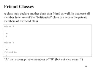 68
Friend Classes
class A
{
...
};
class B
{
...
friend A;
};
A class may declare another class as a friend as well. In that case all
member functions of the “befriended” class can access the private
members of its friend class
“A” can access private members of “B” (but not vice versa!!!)
 