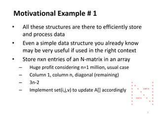 7
Motivational Example # 1
• All these structures are there to efficiently store
and process data
• Even a simple data structure you already know
may be very useful if used in the right context
• Store nxn entries of an N-matrix in an array
– Huge profit considering n=1 million, usual case
– Column 1, column n, diagonal (remaining)
– 3n-2
– Implement set(i,j,v) to update A[] accordingly
 