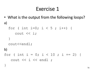 Exercise 1
• What is the output from the following loops?
a)
for ( int i=0; i < 5 ; i++) {
cout << i;
}
cout<<endl;
b)
for ( int i = 0; i < 10 ; i += 2) {
cout << i << endl ;
}
70
 