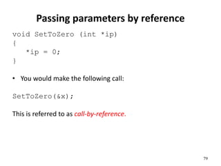 79
Passing parameters by reference
void SetToZero (int *ip)
{
*ip = 0;
}
• You would make the following call:
SetToZero(&x);
This is referred to as call-by-reference.
 