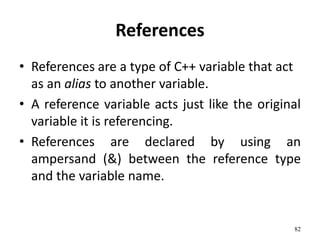 References
• References are a type of C++ variable that act
as an alias to another variable.
• A reference variable acts just like the original
variable it is referencing.
• References are declared by using an
ampersand (&) between the reference type
and the variable name.
82
 