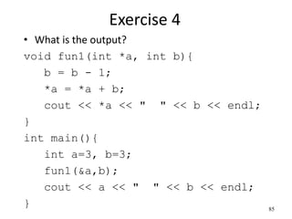 Exercise 4
• What is the output?
void fun1(int *a, int b){
b = b - 1;
*a = *a + b;
cout << *a << " " << b << endl;
}
int main(){
int a=3, b=3;
fun1(&a,b);
cout << a << " " << b << endl;
} 85
 