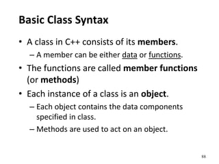 88
Basic Class Syntax
• A class in C++ consists of its members.
– A member can be either data or functions.
• The functions are called member functions
(or methods)
• Each instance of a class is an object.
– Each object contains the data components
specified in class.
– Methods are used to act on an object.
 