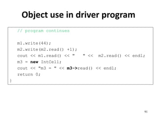 Object use in driver program
// program continues
m1.write(44);
m2.write(m2.read() +1);
cout << m1.read() << " " << m2.read() << endl;
m3 = new IntCell;
cout << "m3 = " << m3->read() << endl;
return 0;
}
91
 