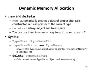 92
Dynamic Memory Allocation
• new and delete
– new - automatically creates object of proper size, calls
constructor, returns pointer of the correct type
– delete - destroys object and frees space
– You can use them in a similar way to malloc and free in C.
• Syntax:
– TypeName *typeNamePtr;
– typeNamePtr = new TypeName;
– new creates TypeName object, returns pointer (which typeNamePtr
is set equal to)
– delete typeNamePtr;
– Calls destructor for TypeName object and frees memory
 